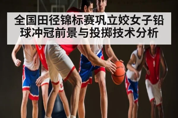 全国田径锦标赛巩立姣女子铅球冲冠前景与投掷技术分析