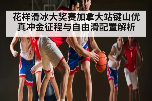 花样滑冰大奖赛加拿大站键山优真冲金征程与自由滑配置解析